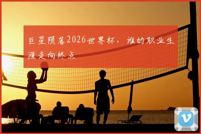 巨星陨落2026世界杯，谁的职业生涯走向终点