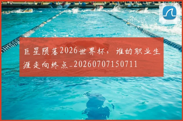 巨星陨落2026世界杯，谁的职业生涯走向终点_20260707150711
