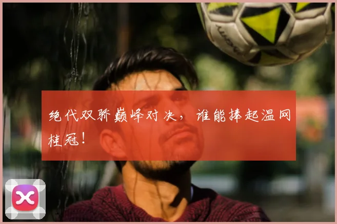 绝代双骄巅峰对决，谁能捧起温网桂冠！
