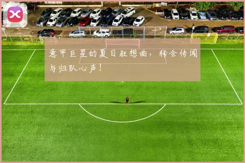意甲巨星的夏日狂想曲,转会传闻与归队心声!