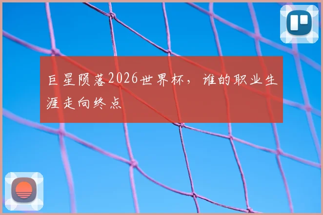 巨星陨落2026世界杯，谁的职业生涯走向终点